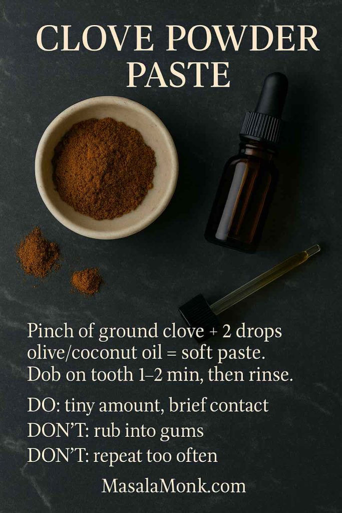 Clove powder paste for toothache: mix a pinch of ground clove with 2 drops carrier oil, dab on tooth for 1–2 minutes, rinse; small amount and brief contact only.